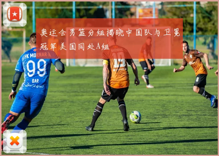 奥运会男篮分组揭晓中国队与卫冕冠军美国同处A组