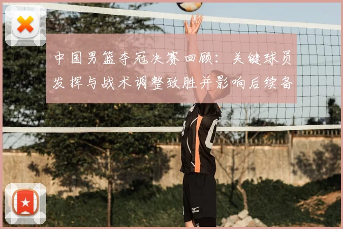 中国男篮夺冠决赛回顾：关键球员发挥与战术调整致胜并影响后续备战