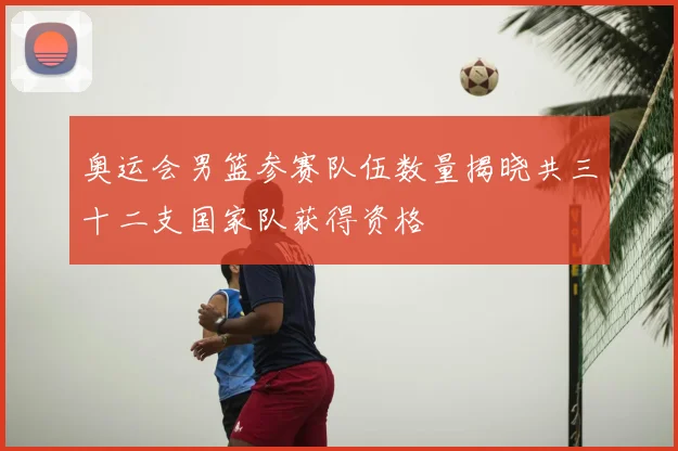 奥运会男篮参赛队伍数量揭晓共三十二支国家队获得资格