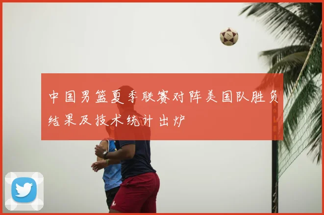 中国男篮夏季联赛对阵美国队胜负结果及技术统计出炉