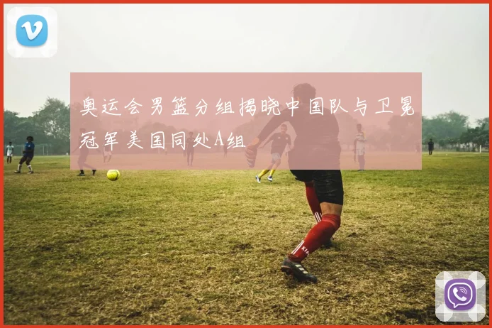 奥运会男篮分组揭晓中国队与卫冕冠军美国同处A组