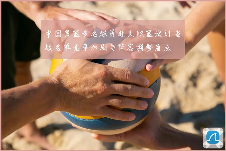 中国男篮多名球员赴美职篮试训 备战名单竞争加剧与阵容调整看点
