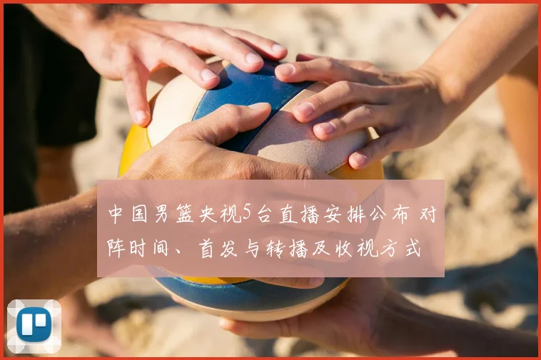 中国男篮央视5台直播安排公布 对阵时间、首发与转播及收视方式