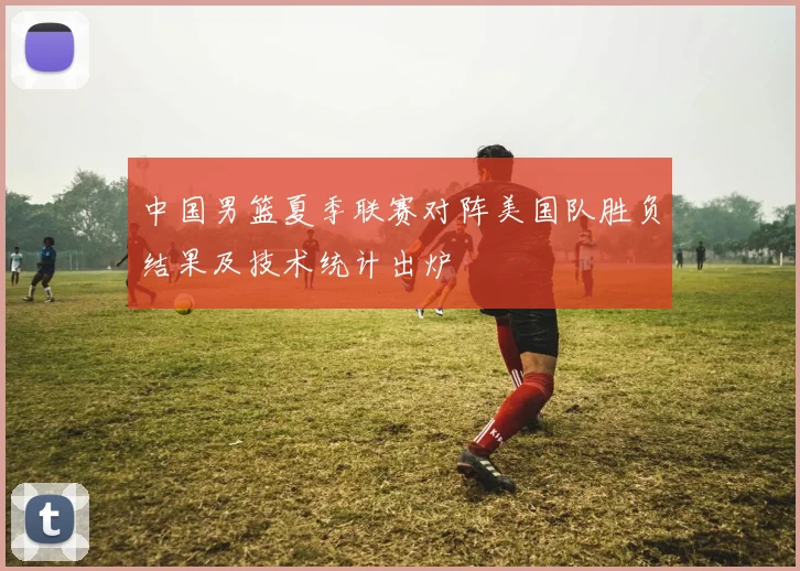 中国男篮夏季联赛对阵美国队胜负结果及技术统计出炉