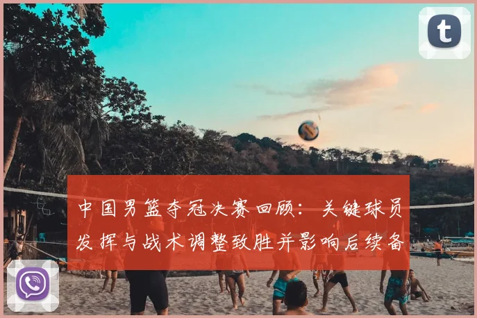 中国男篮夺冠决赛回顾：关键球员发挥与战术调整致胜并影响后续备战